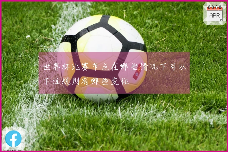 世界杯比赛节点在哪些情况下可以下注规则有哪些变化